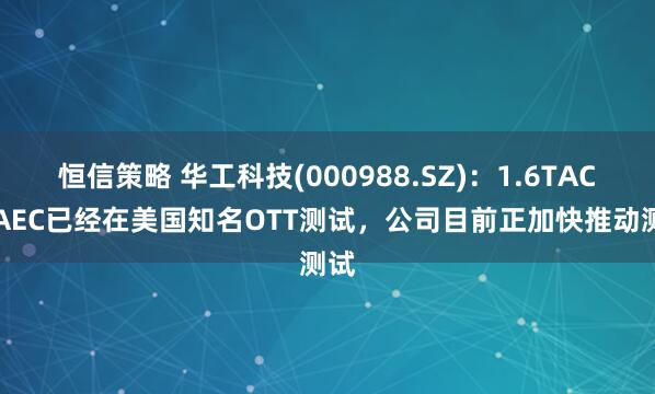 恒信策略 华工科技(000988.SZ)：1.6TACC/AEC已经在美国知名OTT测试，公司目前正加快推动测试