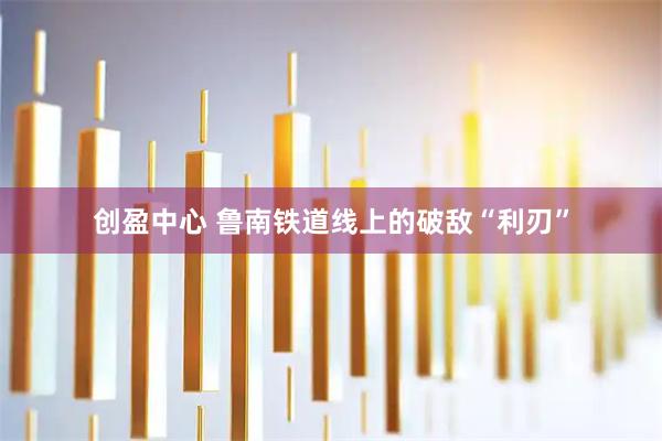 创盈中心 鲁南铁道线上的破敌“利刃”