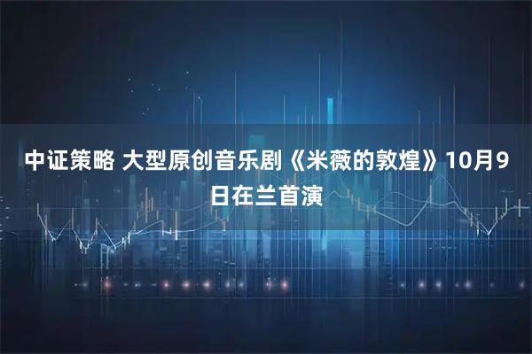 中证策略 大型原创音乐剧《米薇的敦煌》10月9日在兰首演