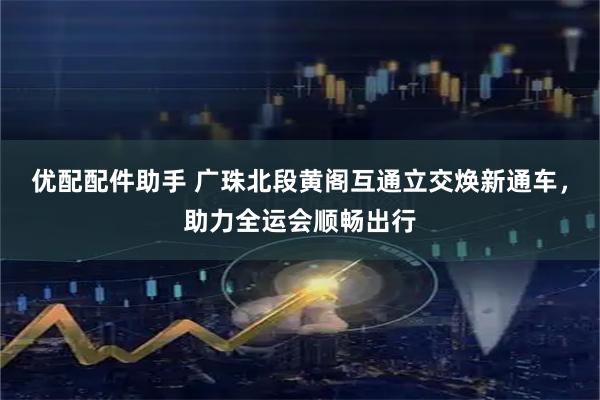 优配配件助手 广珠北段黄阁互通立交焕新通车，助力全运会顺畅出行