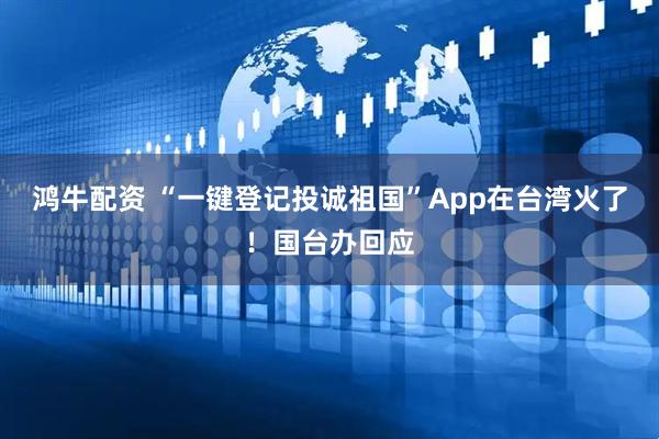鸿牛配资 “一键登记投诚祖国”App在台湾火了!国台办回应