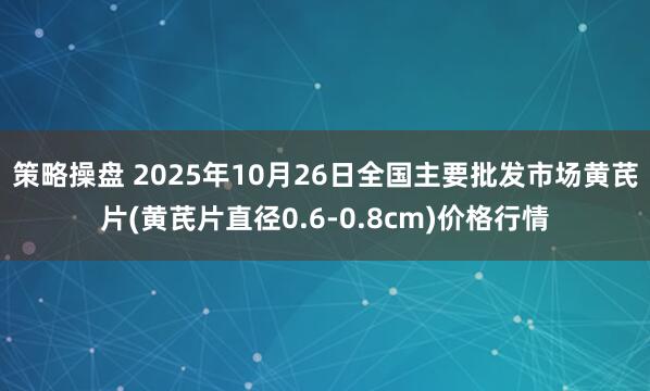 策略操盘 2025年10月26日全国主要批发市场黄芪片(黄芪片直径0.6-0.8cm)价格行情