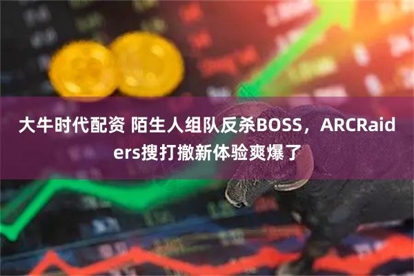大牛时代配资 陌生人组队反杀BOSS,ARCRaiders搜打撤新体验爽爆了