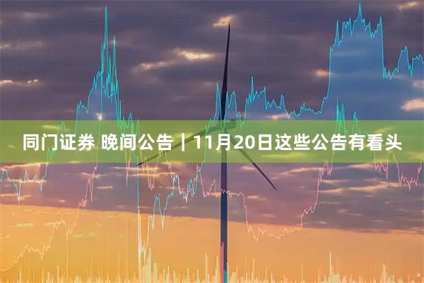 同门证券 晚间公告|11月20日这些公告有看头