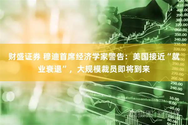 财盛证券 穆迪首席经济学家警告:美国接近“就业衰退”,大规模裁员即将到来