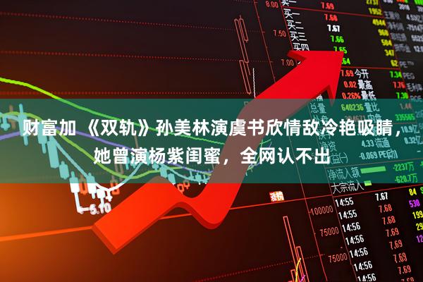 财富加 《双轨》孙美林演虞书欣情敌冷艳吸睛，她曾演杨紫闺蜜，全网认不出