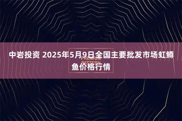 中岩投资 2025年5月9日全国主要批发市场虹鳟鱼价格行情