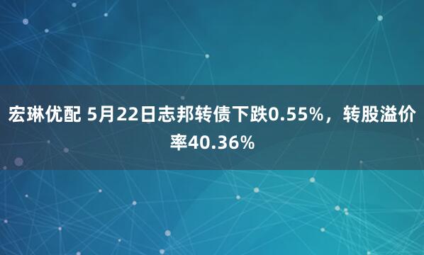 宏琳优配 5月22日志邦转债下跌0.55%，转股溢价率40.36%