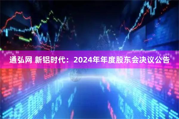 通弘网 新铝时代：2024年年度股东会决议公告