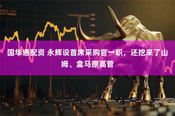 国华通配资 永辉设首席采购官一职,还挖来了山姆、盒马原高管