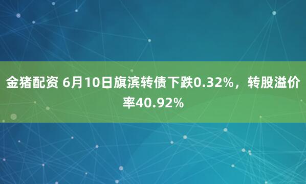 金猪配资 6月10日旗滨转债下跌0.32%，转股溢价率40.92%