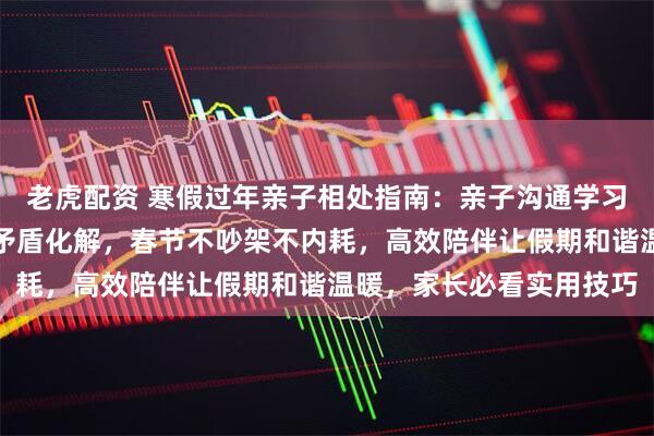 老虎配资 寒假过年亲子相处指南：亲子沟通学习规划作息规律手机管控矛盾化解，春节不吵架不内耗，高效陪伴让假期和谐温暖，家长必看实用技巧