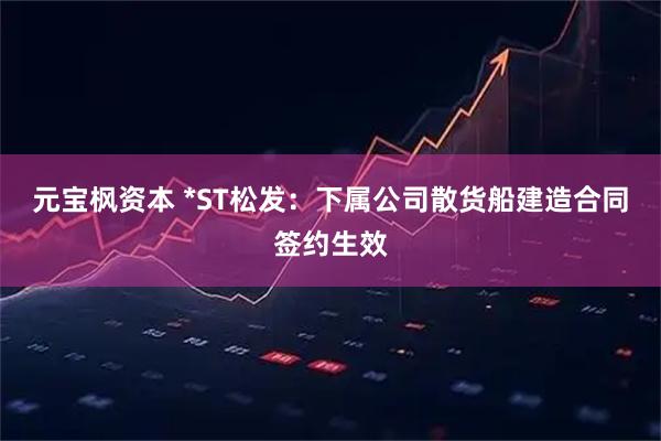 元宝枫资本 *ST松发：下属公司散货船建造合同签约生效