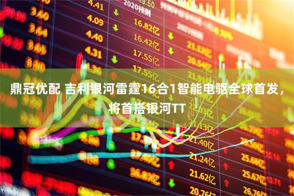 鼎冠优配 吉利银河雷霆16合1智能电驱全球首发,将首搭银河TT